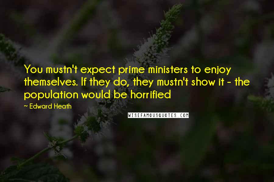 Edward Heath Quotes: You mustn't expect prime ministers to enjoy themselves. If they do, they mustn't show it - the population would be horrified