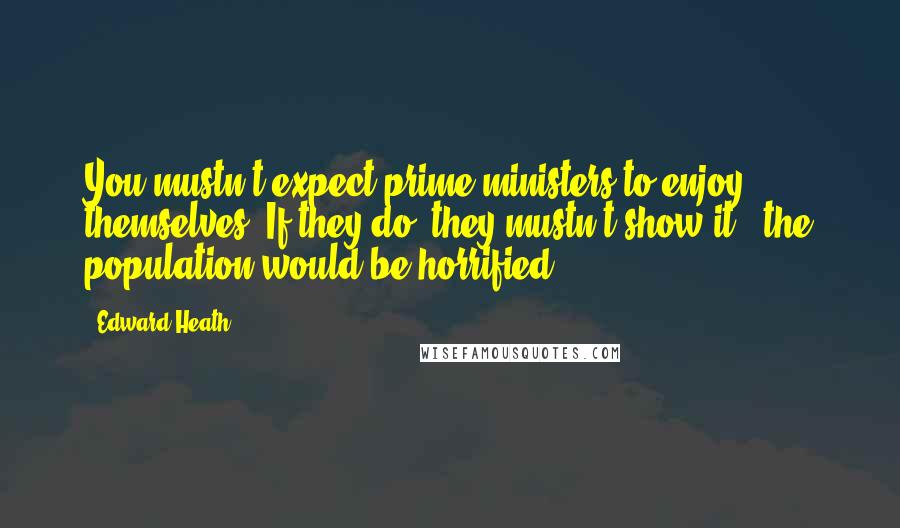 Edward Heath Quotes: You mustn't expect prime ministers to enjoy themselves. If they do, they mustn't show it - the population would be horrified