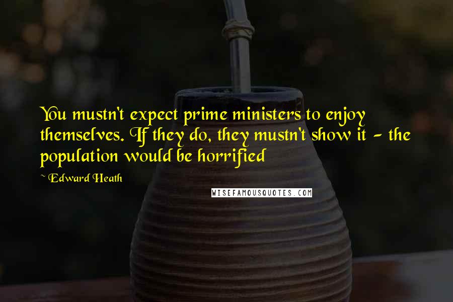 Edward Heath Quotes: You mustn't expect prime ministers to enjoy themselves. If they do, they mustn't show it - the population would be horrified