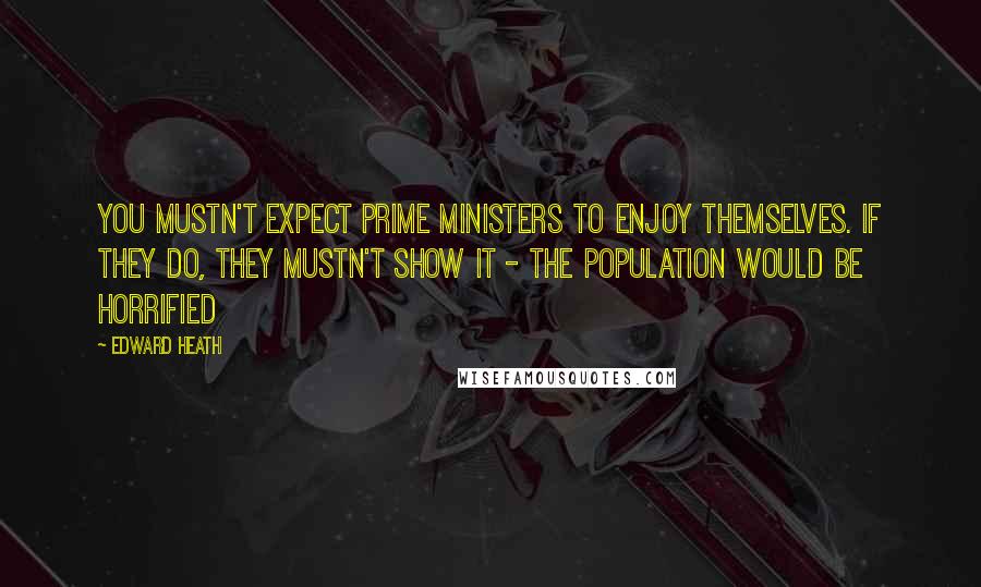 Edward Heath Quotes: You mustn't expect prime ministers to enjoy themselves. If they do, they mustn't show it - the population would be horrified