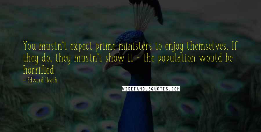 Edward Heath Quotes: You mustn't expect prime ministers to enjoy themselves. If they do, they mustn't show it - the population would be horrified