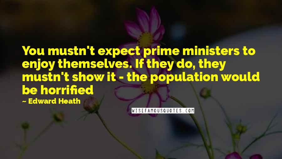 Edward Heath Quotes: You mustn't expect prime ministers to enjoy themselves. If they do, they mustn't show it - the population would be horrified