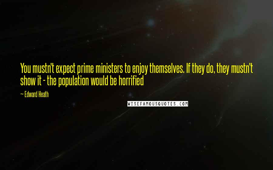 Edward Heath Quotes: You mustn't expect prime ministers to enjoy themselves. If they do, they mustn't show it - the population would be horrified