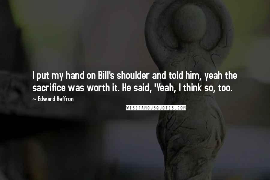Edward Heffron Quotes: I put my hand on Bill's shoulder and told him, yeah the sacrifice was worth it. He said, 'Yeah, I think so, too.