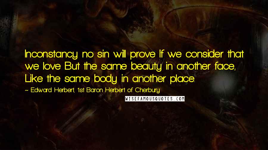 Edward Herbert, 1st Baron Herbert Of Cherbury Quotes: Inconstancy no sin will prove If we consider that we love But the same beauty in another face, Like the same body in another place.