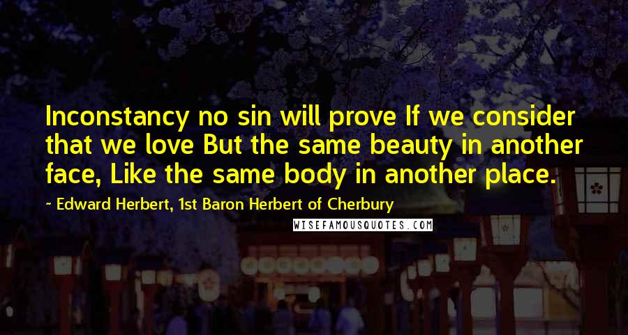Edward Herbert, 1st Baron Herbert Of Cherbury Quotes: Inconstancy no sin will prove If we consider that we love But the same beauty in another face, Like the same body in another place.