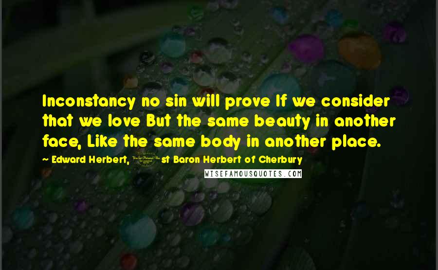 Edward Herbert, 1st Baron Herbert Of Cherbury Quotes: Inconstancy no sin will prove If we consider that we love But the same beauty in another face, Like the same body in another place.