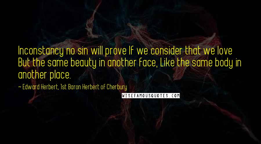 Edward Herbert, 1st Baron Herbert Of Cherbury Quotes: Inconstancy no sin will prove If we consider that we love But the same beauty in another face, Like the same body in another place.