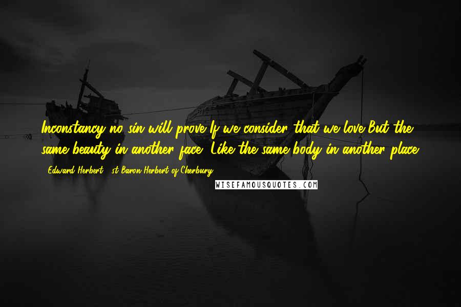 Edward Herbert, 1st Baron Herbert Of Cherbury Quotes: Inconstancy no sin will prove If we consider that we love But the same beauty in another face, Like the same body in another place.
