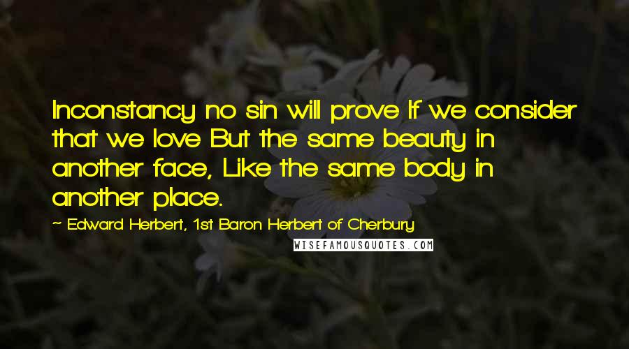 Edward Herbert, 1st Baron Herbert Of Cherbury Quotes: Inconstancy no sin will prove If we consider that we love But the same beauty in another face, Like the same body in another place.