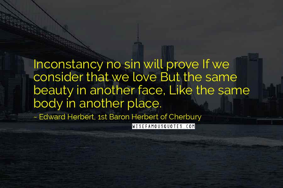 Edward Herbert, 1st Baron Herbert Of Cherbury Quotes: Inconstancy no sin will prove If we consider that we love But the same beauty in another face, Like the same body in another place.