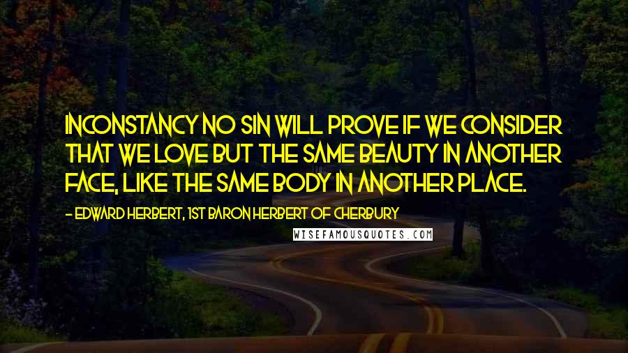 Edward Herbert, 1st Baron Herbert Of Cherbury Quotes: Inconstancy no sin will prove If we consider that we love But the same beauty in another face, Like the same body in another place.