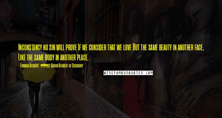 Edward Herbert, 1st Baron Herbert Of Cherbury Quotes: Inconstancy no sin will prove If we consider that we love But the same beauty in another face, Like the same body in another place.