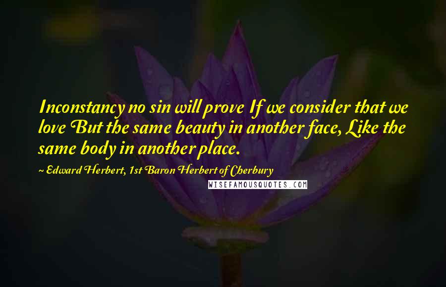 Edward Herbert, 1st Baron Herbert Of Cherbury Quotes: Inconstancy no sin will prove If we consider that we love But the same beauty in another face, Like the same body in another place.