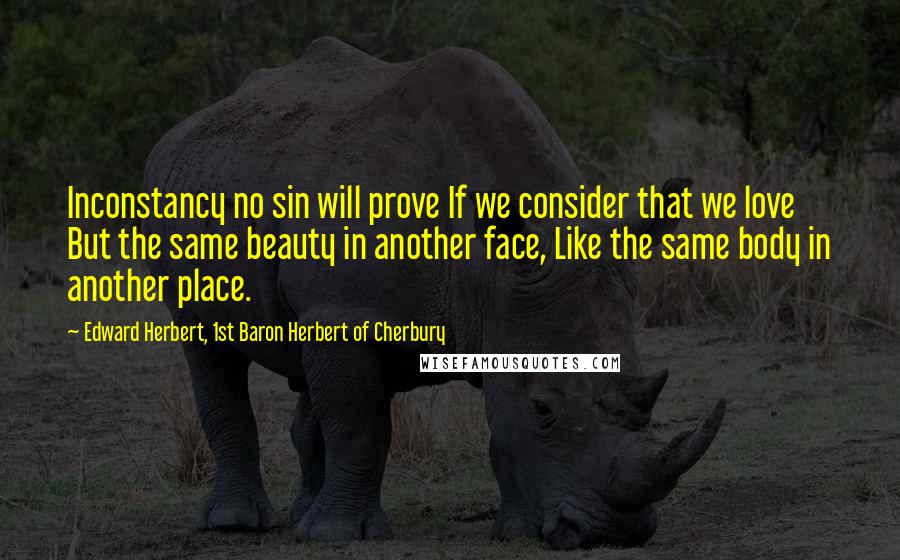 Edward Herbert, 1st Baron Herbert Of Cherbury Quotes: Inconstancy no sin will prove If we consider that we love But the same beauty in another face, Like the same body in another place.