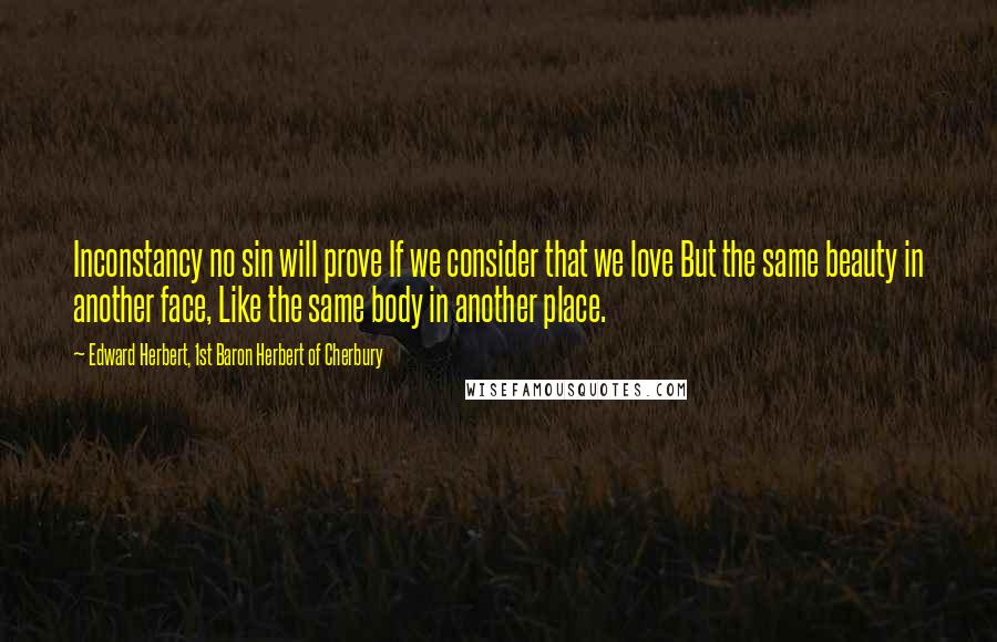 Edward Herbert, 1st Baron Herbert Of Cherbury Quotes: Inconstancy no sin will prove If we consider that we love But the same beauty in another face, Like the same body in another place.