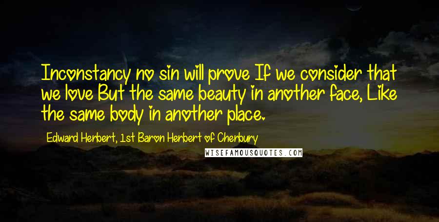 Edward Herbert, 1st Baron Herbert Of Cherbury Quotes: Inconstancy no sin will prove If we consider that we love But the same beauty in another face, Like the same body in another place.