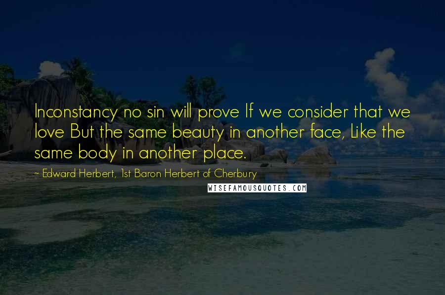 Edward Herbert, 1st Baron Herbert Of Cherbury Quotes: Inconstancy no sin will prove If we consider that we love But the same beauty in another face, Like the same body in another place.