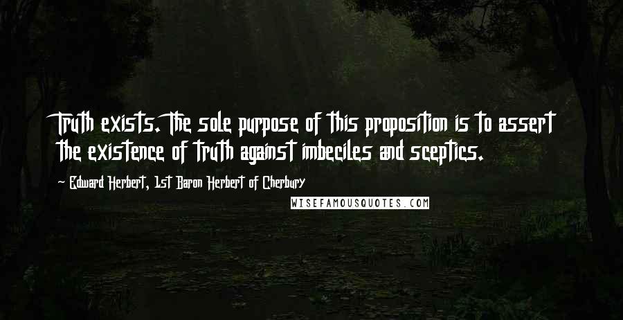 Edward Herbert, 1st Baron Herbert Of Cherbury Quotes: Truth exists. The sole purpose of this proposition is to assert the existence of truth against imbeciles and sceptics.