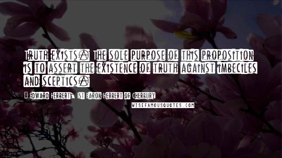 Edward Herbert, 1st Baron Herbert Of Cherbury Quotes: Truth exists. The sole purpose of this proposition is to assert the existence of truth against imbeciles and sceptics.