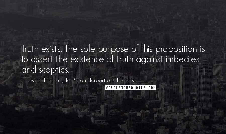 Edward Herbert, 1st Baron Herbert Of Cherbury Quotes: Truth exists. The sole purpose of this proposition is to assert the existence of truth against imbeciles and sceptics.