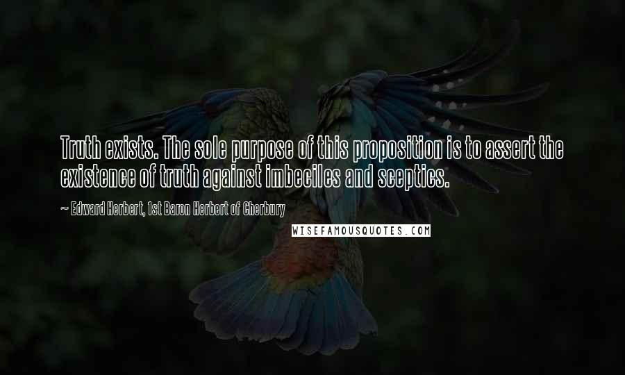 Edward Herbert, 1st Baron Herbert Of Cherbury Quotes: Truth exists. The sole purpose of this proposition is to assert the existence of truth against imbeciles and sceptics.