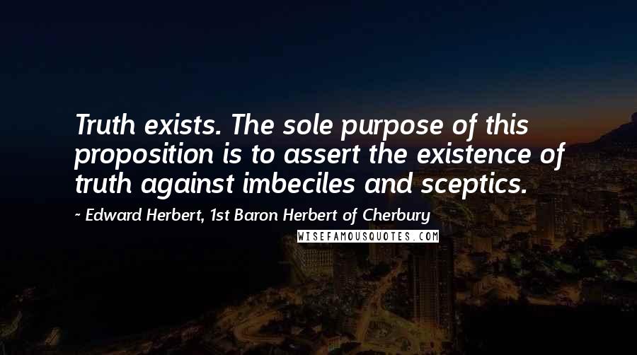 Edward Herbert, 1st Baron Herbert Of Cherbury Quotes: Truth exists. The sole purpose of this proposition is to assert the existence of truth against imbeciles and sceptics.