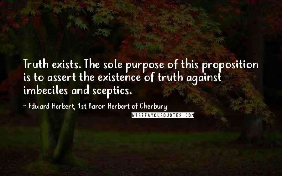 Edward Herbert, 1st Baron Herbert Of Cherbury Quotes: Truth exists. The sole purpose of this proposition is to assert the existence of truth against imbeciles and sceptics.