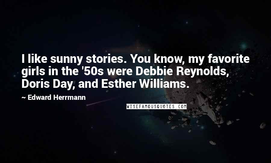 Edward Herrmann Quotes: I like sunny stories. You know, my favorite girls in the '50s were Debbie Reynolds, Doris Day, and Esther Williams.