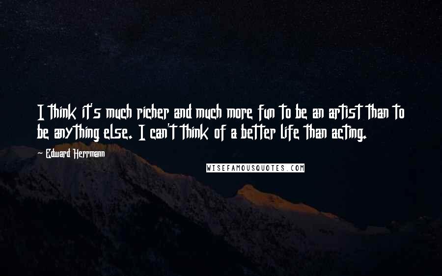 Edward Herrmann Quotes: I think it's much richer and much more fun to be an artist than to be anything else. I can't think of a better life than acting.