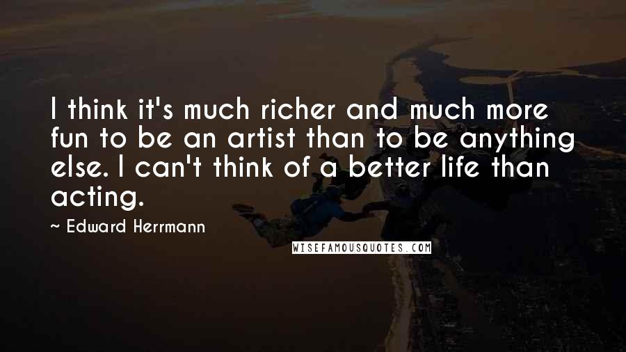 Edward Herrmann Quotes: I think it's much richer and much more fun to be an artist than to be anything else. I can't think of a better life than acting.