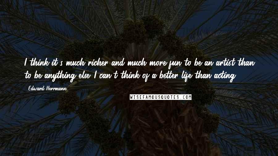 Edward Herrmann Quotes: I think it's much richer and much more fun to be an artist than to be anything else. I can't think of a better life than acting.