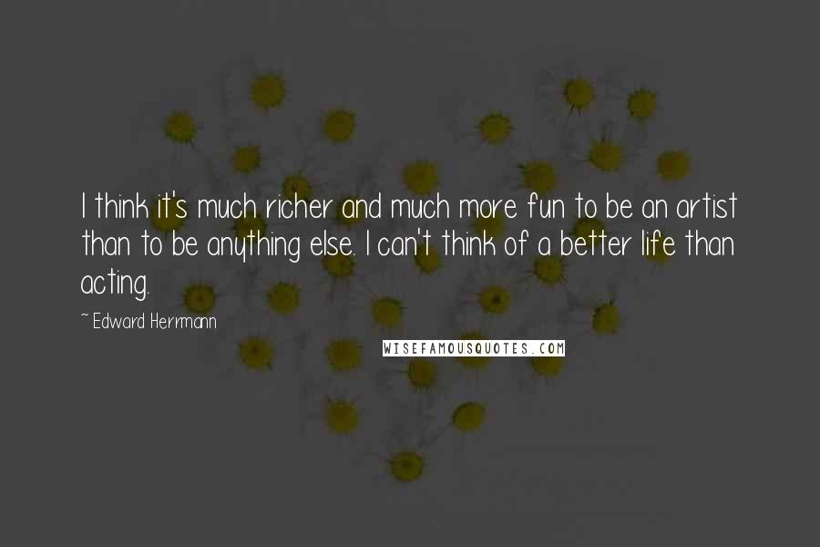 Edward Herrmann Quotes: I think it's much richer and much more fun to be an artist than to be anything else. I can't think of a better life than acting.