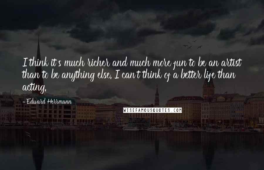 Edward Herrmann Quotes: I think it's much richer and much more fun to be an artist than to be anything else. I can't think of a better life than acting.