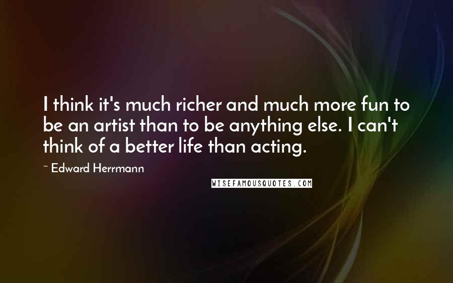 Edward Herrmann Quotes: I think it's much richer and much more fun to be an artist than to be anything else. I can't think of a better life than acting.