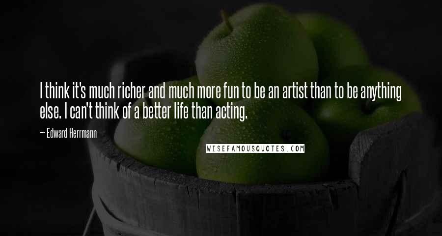 Edward Herrmann Quotes: I think it's much richer and much more fun to be an artist than to be anything else. I can't think of a better life than acting.