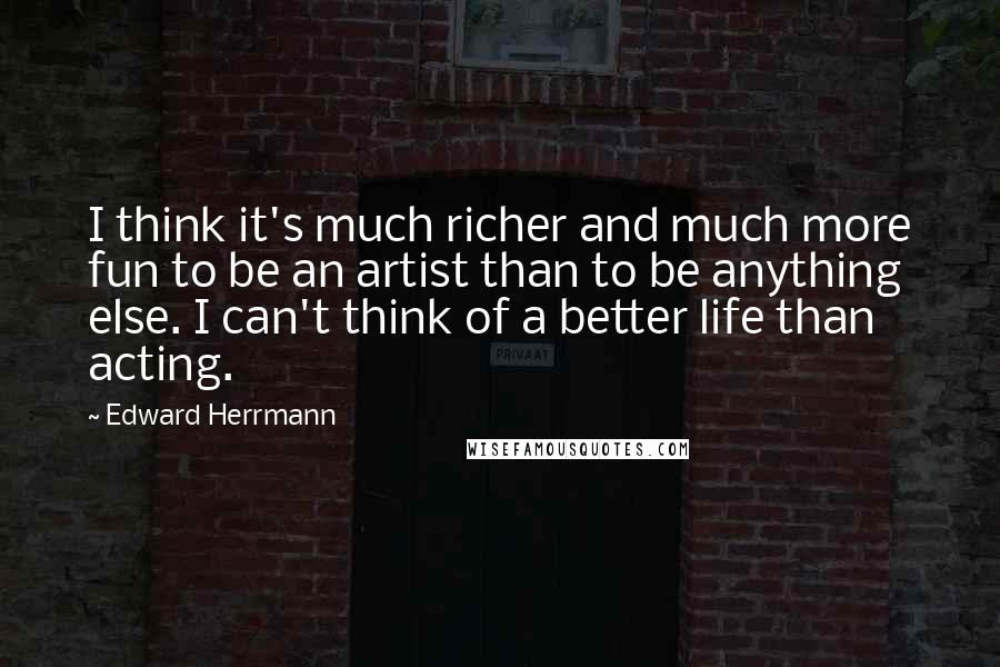 Edward Herrmann Quotes: I think it's much richer and much more fun to be an artist than to be anything else. I can't think of a better life than acting.