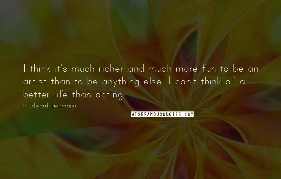Edward Herrmann Quotes: I think it's much richer and much more fun to be an artist than to be anything else. I can't think of a better life than acting.