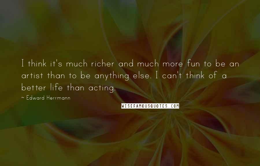 Edward Herrmann Quotes: I think it's much richer and much more fun to be an artist than to be anything else. I can't think of a better life than acting.