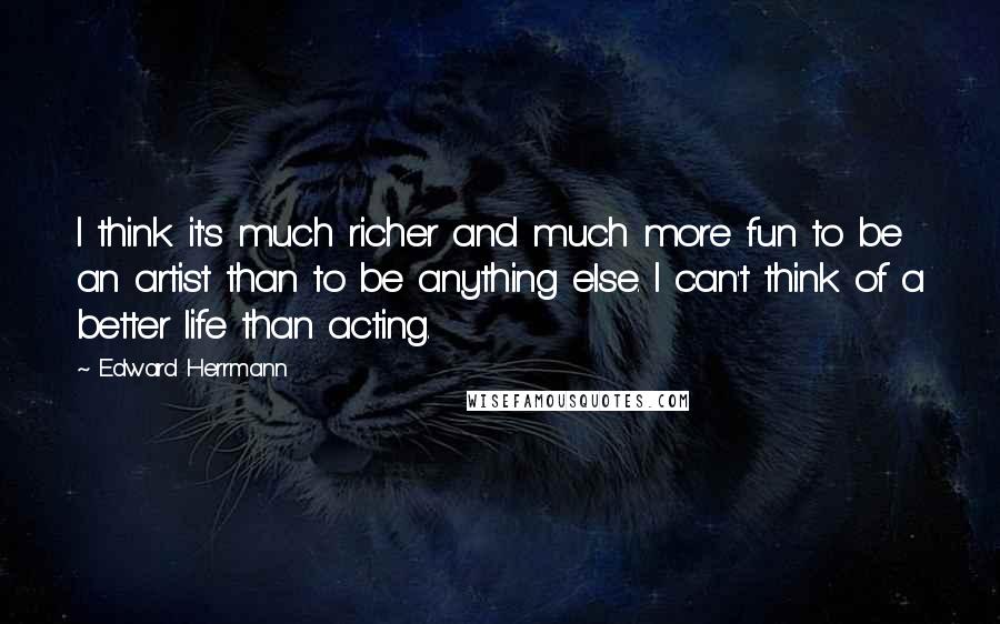 Edward Herrmann Quotes: I think it's much richer and much more fun to be an artist than to be anything else. I can't think of a better life than acting.