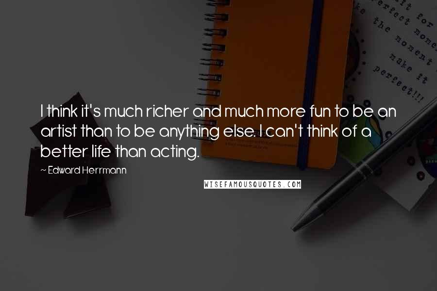 Edward Herrmann Quotes: I think it's much richer and much more fun to be an artist than to be anything else. I can't think of a better life than acting.