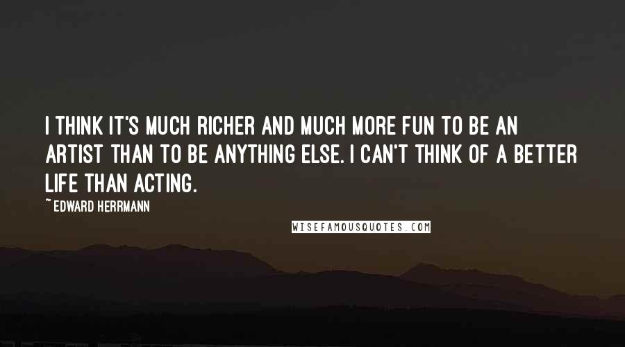 Edward Herrmann Quotes: I think it's much richer and much more fun to be an artist than to be anything else. I can't think of a better life than acting.