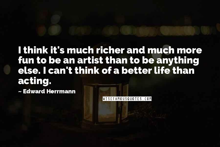 Edward Herrmann Quotes: I think it's much richer and much more fun to be an artist than to be anything else. I can't think of a better life than acting.