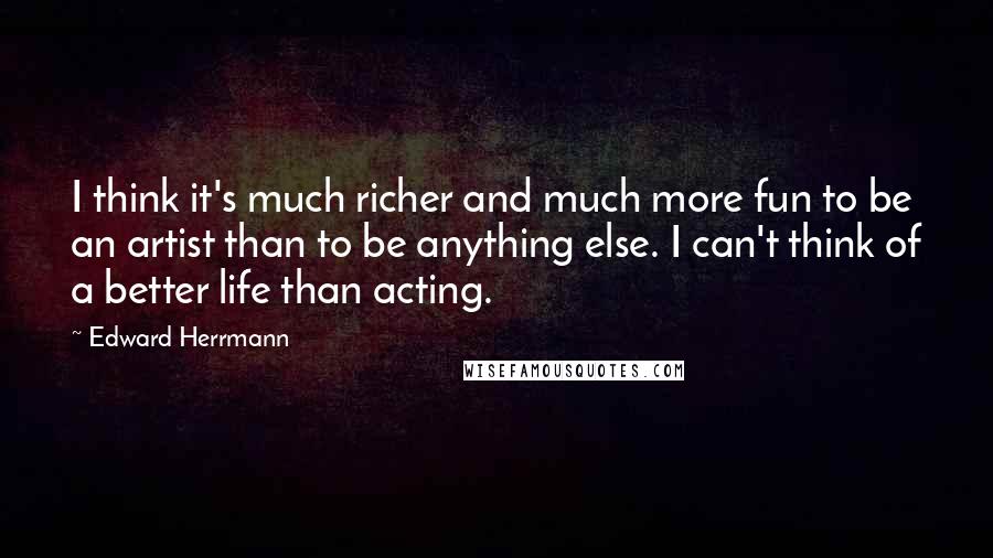 Edward Herrmann Quotes: I think it's much richer and much more fun to be an artist than to be anything else. I can't think of a better life than acting.