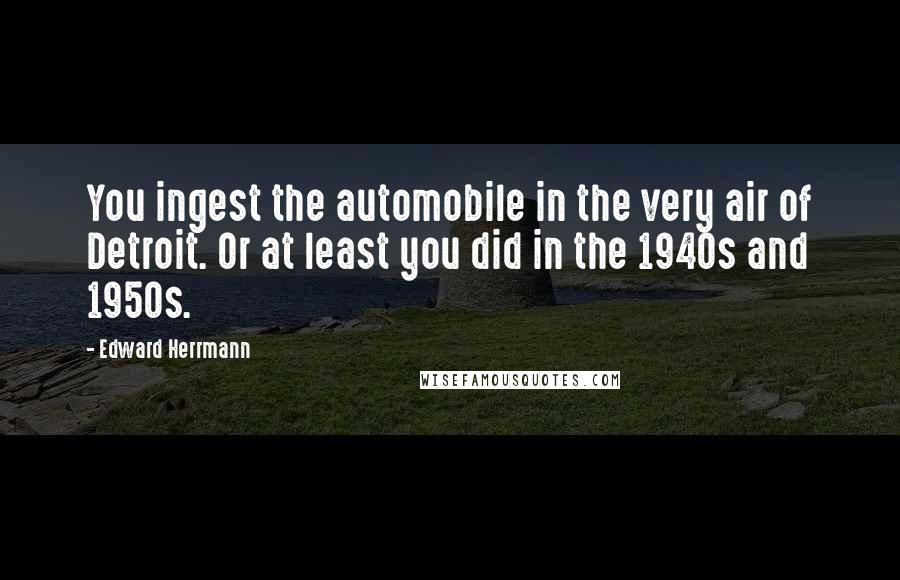 Edward Herrmann Quotes: You ingest the automobile in the very air of Detroit. Or at least you did in the 1940s and 1950s.