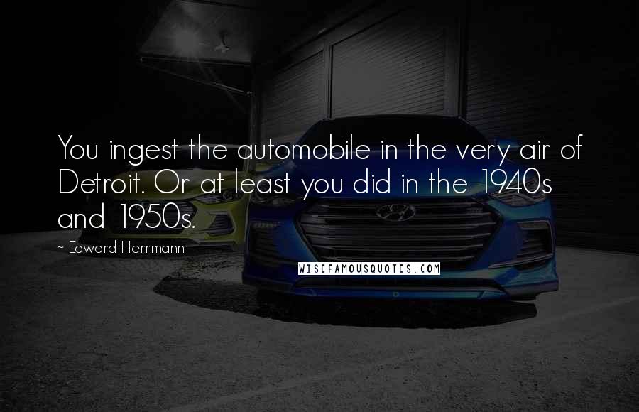 Edward Herrmann Quotes: You ingest the automobile in the very air of Detroit. Or at least you did in the 1940s and 1950s.