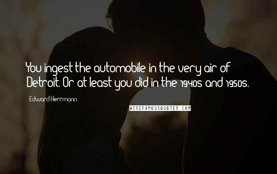 Edward Herrmann Quotes: You ingest the automobile in the very air of Detroit. Or at least you did in the 1940s and 1950s.