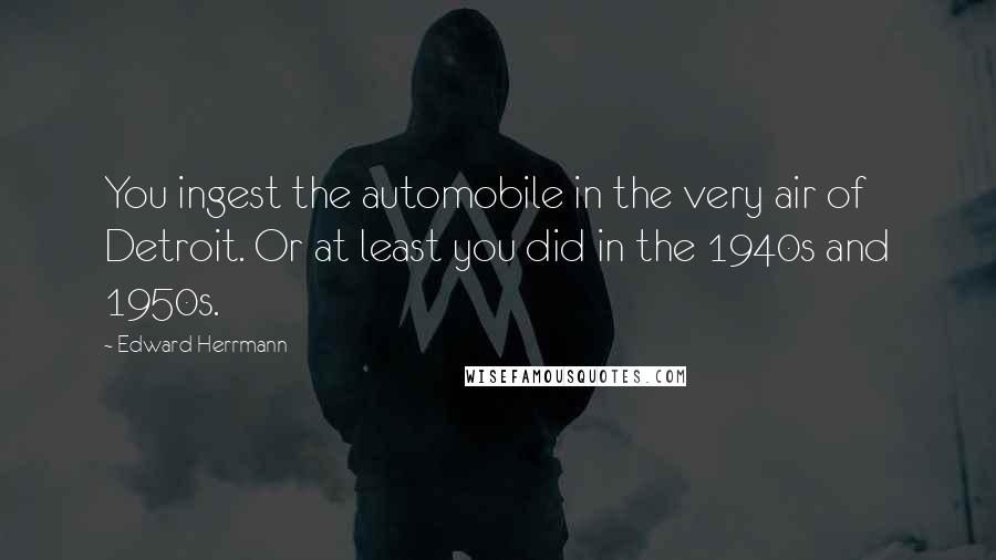 Edward Herrmann Quotes: You ingest the automobile in the very air of Detroit. Or at least you did in the 1940s and 1950s.