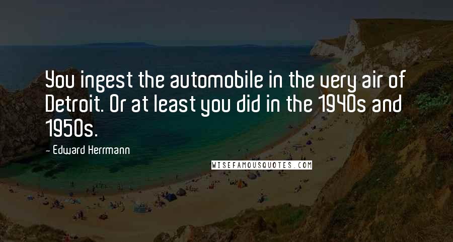 Edward Herrmann Quotes: You ingest the automobile in the very air of Detroit. Or at least you did in the 1940s and 1950s.