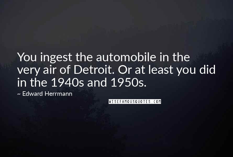 Edward Herrmann Quotes: You ingest the automobile in the very air of Detroit. Or at least you did in the 1940s and 1950s.